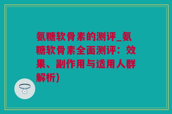 氨糖软骨素的测评_氨糖软骨素全面测评：效果、副作用与适用人群解析)