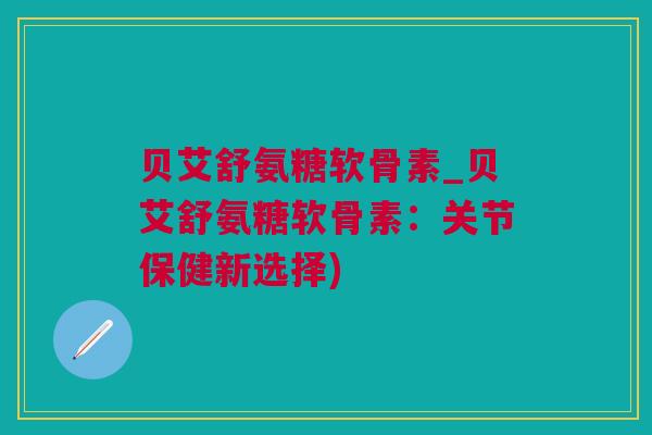 贝艾舒氨糖软骨素_贝艾舒氨糖软骨素：关节保健新选择)