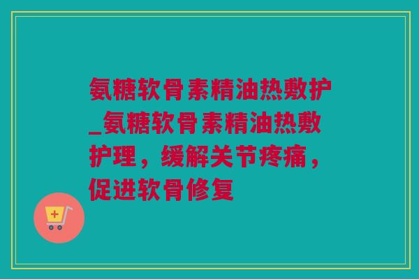 氨糖软骨素精油热敷护_氨糖软骨素精油热敷护理，缓解关节疼痛，促进软骨修复