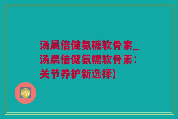 汤晨倍健氨糖软骨素_汤晨倍健氨糖软骨素：关节养护新选择)