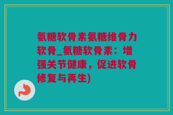 氨糖软骨素氨糖维骨力软骨_氨糖软骨素：增强关节健康，促进软骨修复与再生)