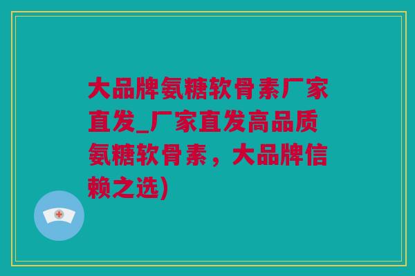 大品牌氨糖软骨素厂家直发_厂家直发高品质氨糖软骨素，大品牌信赖之选)