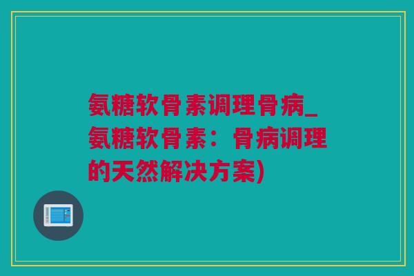 氨糖软骨素调理骨病_氨糖软骨素：骨病调理的天然解决方案)