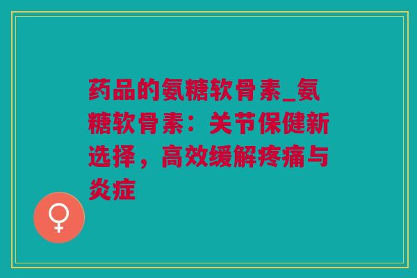 药品的氨糖软骨素_氨糖软骨素：关节保健新选择，高效缓解疼痛与炎症
