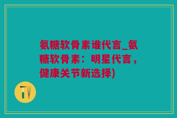 氨糖软骨素谁代言_氨糖软骨素：明星代言，健康关节新选择)