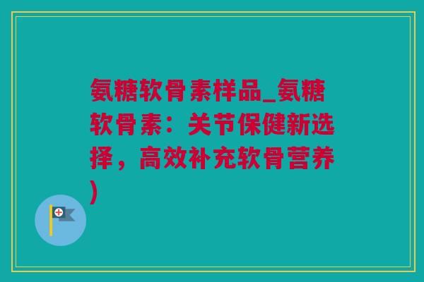氨糖软骨素样品_氨糖软骨素：关节保健新选择，高效补充软骨营养)