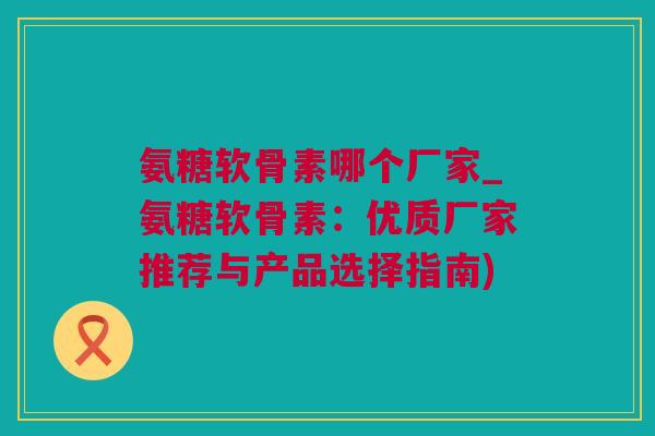 氨糖软骨素哪个厂家_氨糖软骨素：优质厂家推荐与产品选择指南)