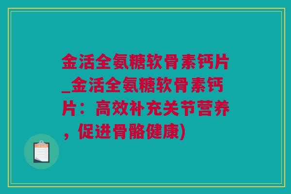 金活全氨糖软骨素钙片_金活全氨糖软骨素钙片：高效补充关节营养，促进骨骼健康)