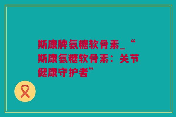 斯康牌氨糖软骨素_“斯康氨糖软骨素：关节健康守护者”