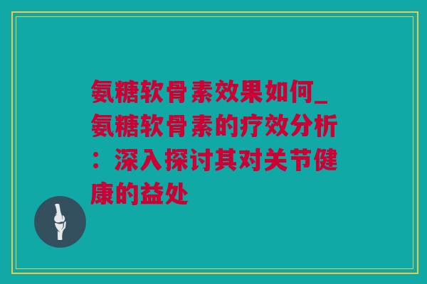氨糖软骨素效果如何_氨糖软骨素的疗效分析：深入探讨其对关节健康的益处