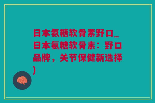 日本氨糖软骨素野口_日本氨糖软骨素：野口品牌，关节保健新选择)