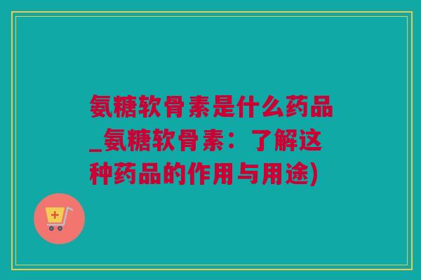 氨糖软骨素是什么药品_氨糖软骨素：了解这种药品的作用与用途)