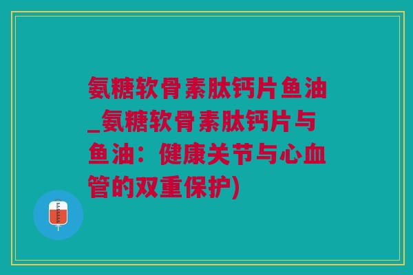 氨糖软骨素肽钙片鱼油_氨糖软骨素肽钙片与鱼油：健康关节与心血管的双重保护)