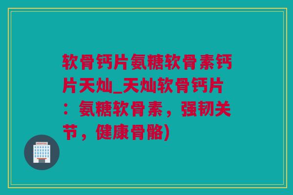 软骨钙片氨糖软骨素钙片天灿_天灿软骨钙片：氨糖软骨素，强韧关节，健康骨骼)