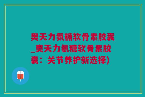奥天力氨糖软骨素胶囊_奥天力氨糖软骨素胶囊：关节养护新选择)