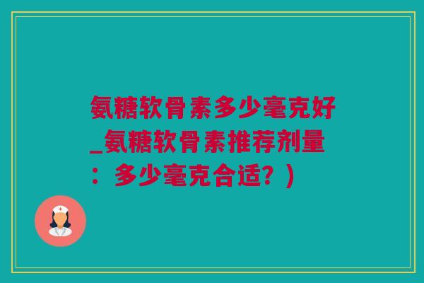 氨糖软骨素多少毫克好_氨糖软骨素推荐剂量：多少毫克合适？)