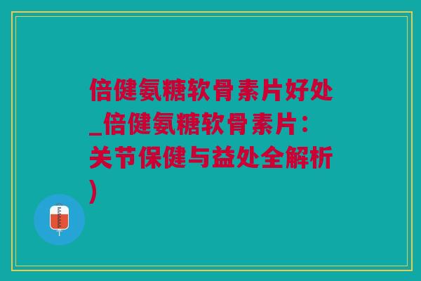 倍健氨糖软骨素片好处_倍健氨糖软骨素片：关节保健与益处全解析)