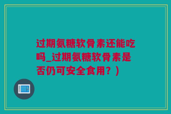 过期氨糖软骨素还能吃吗_过期氨糖软骨素是否仍可安全食用？)