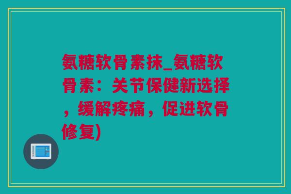 氨糖软骨素抹_氨糖软骨素：关节保健新选择，缓解疼痛，促进软骨修复)