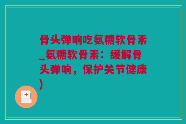 骨头弹响吃氨糖软骨素_氨糖软骨素：缓解骨头弹响，保护关节健康)