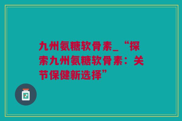九州氨糖软骨素_“探索九州氨糖软骨素：关节保健新选择”