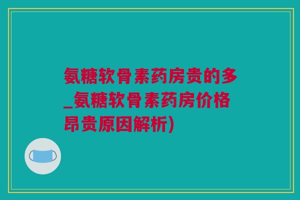 氨糖软骨素药房贵的多_氨糖软骨素药房价格昂贵原因解析)