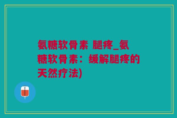 氨糖软骨素 腿疼_氨糖软骨素：缓解腿疼的天然疗法)