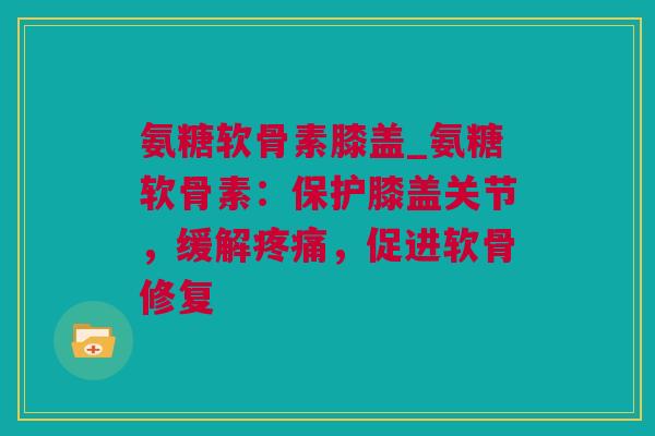 氨糖软骨素膝盖_氨糖软骨素：保护膝盖关节，缓解疼痛，促进软骨修复