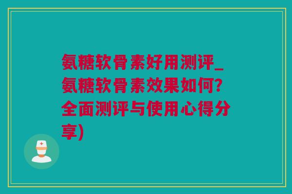 氨糖软骨素好用测评_氨糖软骨素效果如何？全面测评与使用心得分享)