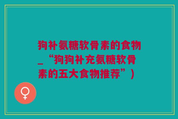 狗补氨糖软骨素的食物_“狗狗补充氨糖软骨素的五大食物推荐”)