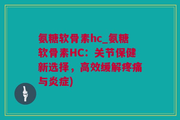 氨糖软骨素hc_氨糖软骨素HC：关节保健新选择，高效缓解疼痛与炎症)