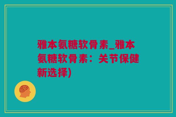 雅本氨糖软骨素_雅本氨糖软骨素：关节保健新选择)