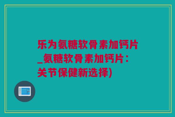 乐为氨糖软骨素加钙片_氨糖软骨素加钙片：关节保健新选择)