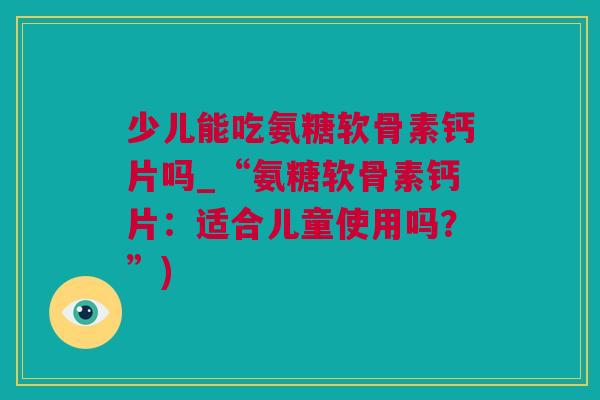 少儿能吃氨糖软骨素钙片吗_“氨糖软骨素钙片：适合儿童使用吗？”)