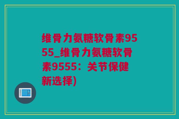 维骨力氨糖软骨素9555_维骨力氨糖软骨素9555：关节保健新选择)