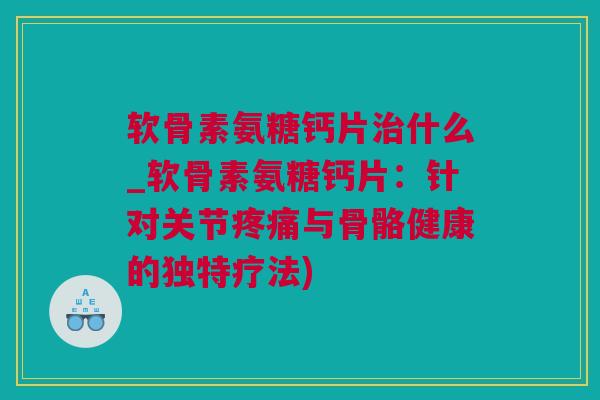 软骨素氨糖钙片治什么_软骨素氨糖钙片：针对关节疼痛与骨骼健康的独特疗法)