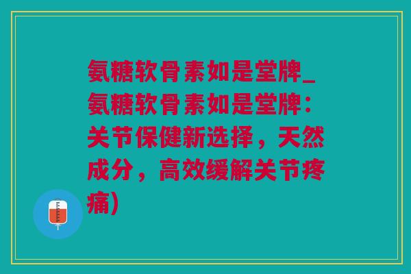 氨糖软骨素如是堂牌_氨糖软骨素如是堂牌：关节保健新选择，天然成分，高效缓解关节疼痛)