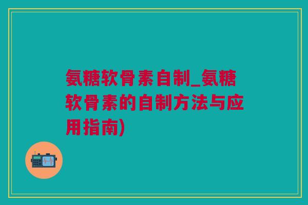 氨糖软骨素自制_氨糖软骨素的自制方法与应用指南)