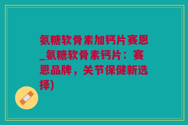 氨糖软骨素加钙片赛恩_氨糖软骨素钙片：赛恩品牌，关节保健新选择)