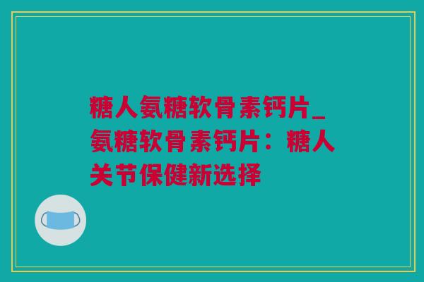 糖人氨糖软骨素钙片_氨糖软骨素钙片：糖人关节保健新选择