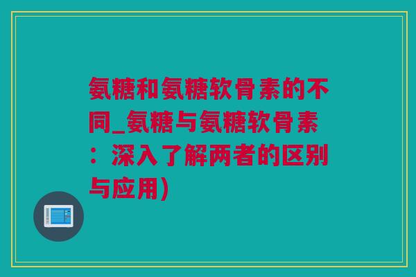 氨糖和氨糖软骨素的不同_氨糖与氨糖软骨素：深入了解两者的区别与应用)