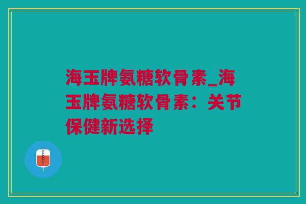 海玉牌氨糖软骨素_海玉牌氨糖软骨素：关节保健新选择