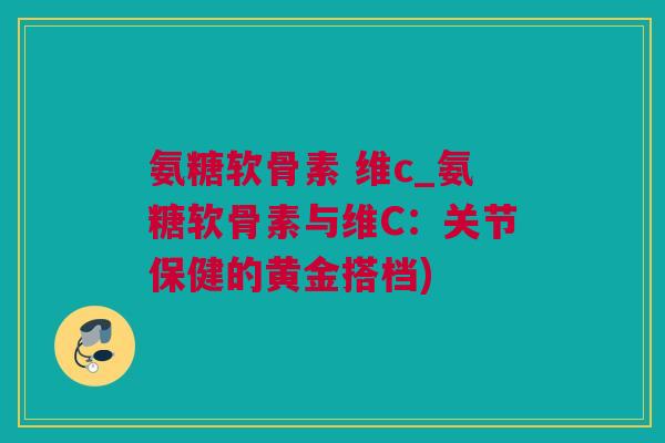 氨糖软骨素 维c_氨糖软骨素与维C：关节保健的黄金搭档)