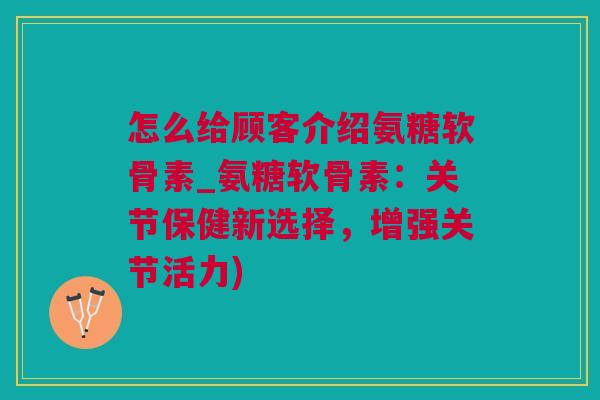 怎么给顾客介绍氨糖软骨素_氨糖软骨素：关节保健新选择，增强关节活力)