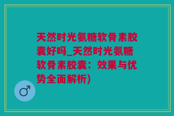天然时光氨糖软骨素胶囊好吗_天然时光氨糖软骨素胶囊：效果与优势全面解析)