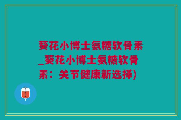 葵花小博士氨糖软骨素_葵花小博士氨糖软骨素：关节健康新选择)