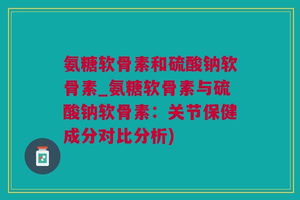 氨糖软骨素和硫酸钠软骨素_氨糖软骨素与硫酸钠软骨素：关节保健成分对比分析)