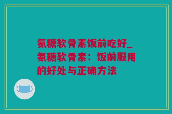 氨糖软骨素饭前吃好_氨糖软骨素：饭前服用的好处与正确方法