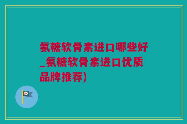 氨糖软骨素进口哪些好_氨糖软骨素进口优质品牌推荐)