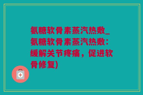 氨糖软骨素蒸汽热敷_氨糖软骨素蒸汽热敷：缓解关节疼痛，促进软骨修复)